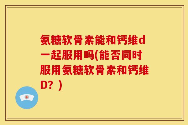 氨糖软骨素能和钙维d一起服用吗(能否同时服用氨糖软骨素和钙维D？)