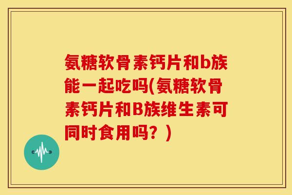 氨糖软骨素钙片和b族能一起吃吗(氨糖软骨素钙片和B族维生素可同时食用吗？)