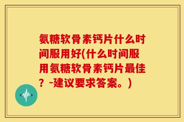 氨糖软骨素钙片什么时间服用好(什么时间服用氨糖软骨素钙片最佳？-建议要求答案。)