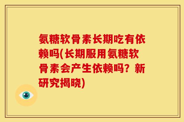 氨糖软骨素长期吃有依赖吗(长期服用氨糖软骨素会产生依赖吗？新研究揭晓)