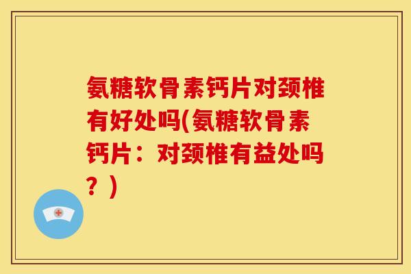 氨糖软骨素钙片对颈椎有好处吗(氨糖软骨素钙片：对颈椎有益处吗？)