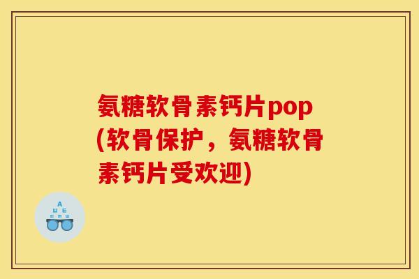 氨糖软骨素钙片pop(软骨保护，氨糖软骨素钙片受欢迎)
