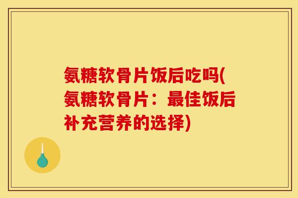 氨糖软骨片饭后吃吗(氨糖软骨片:佳饭后补充营养的选择) 氨糖软骨片饭后吃吗(氨糖软骨片:佳饭后补充营养的选择)