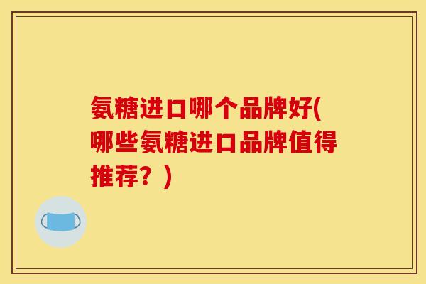 氨糖进口哪个品牌好(哪些氨糖进口品牌值得推荐？)