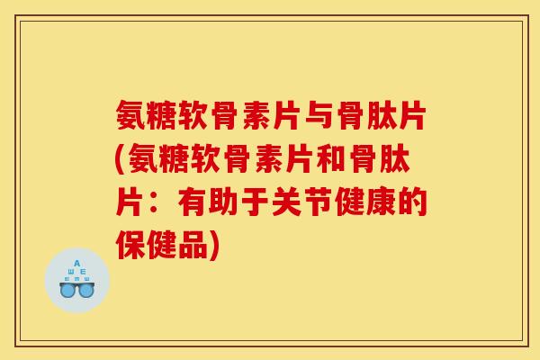 氨糖软骨素片与骨肽片(氨糖软骨素片和骨肽片：有助于关节健康的保健品)