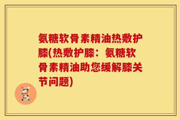 氨糖软骨素精油热敷护膝(热敷护膝：氨糖软骨素精油助您缓解膝关节问题)
