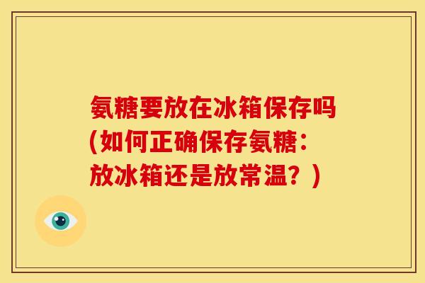 氨糖要放在冰箱保存吗(如何正确保存氨糖：放冰箱还是放常温？)