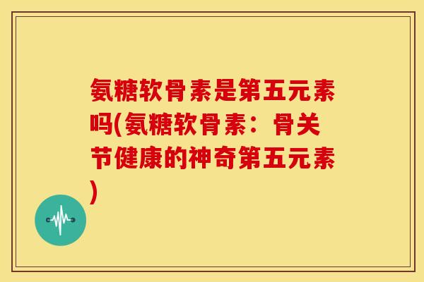 氨糖软骨素是第五元素吗(氨糖软骨素：骨关节健康的神奇第五元素)
