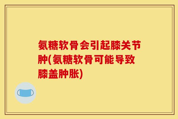 氨糖软骨会引起膝关节肿(氨糖软骨可能导致膝盖肿胀)
