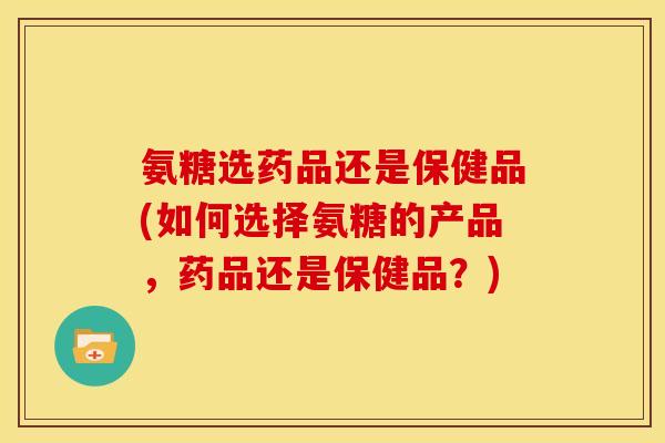 氨糖选药品还是保健品(如何选择氨糖的产品,药品还是保健品?) 氨糖选药品还是保健品(如何选择氨糖的产品,药品还是保健品?)