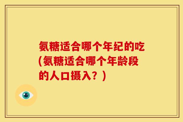 氨糖适合哪个年纪的吃(氨糖适合哪个年龄段的人口摄入？)
