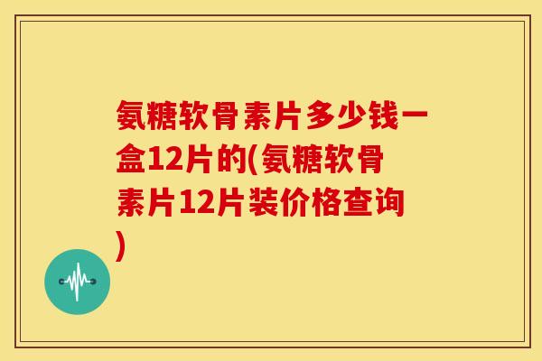 氨糖软骨素片多少钱一盒12片的(氨糖软骨素片12片装价格查询)