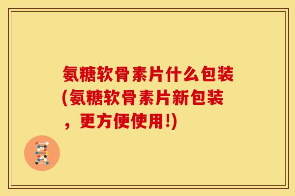 氨糖软骨素片什么包装(氨糖软骨素片新包装，更方便使用!)
