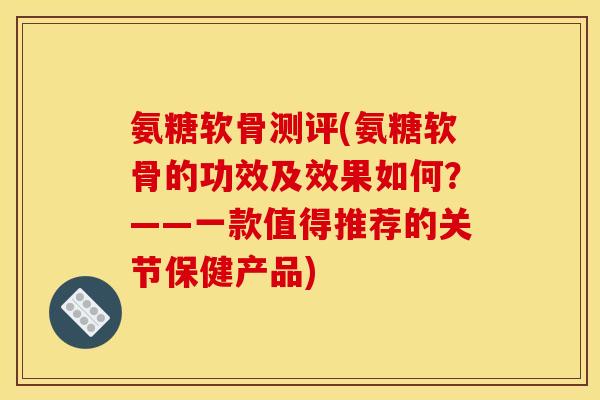 氨糖软骨测评(氨糖软骨的功效及效果如何？——一款值得推荐的关节保健产品)