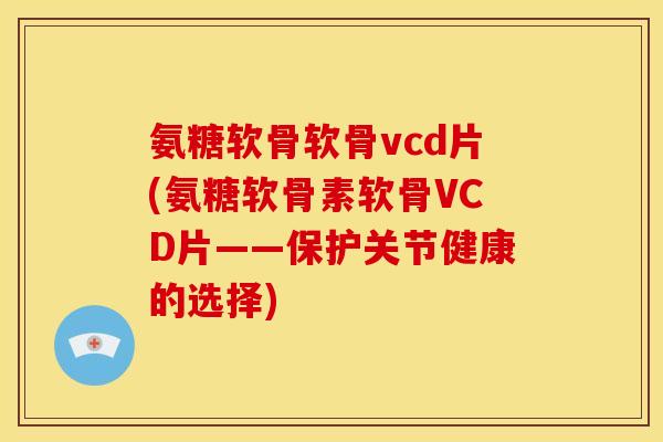 氨糖软骨软骨vcd片(氨糖软骨素软骨VCD片——保护关节健康的选择)
