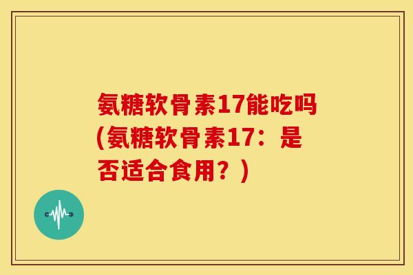 氨糖软骨素17能吃吗(氨糖软骨素17：是否适合食用？)