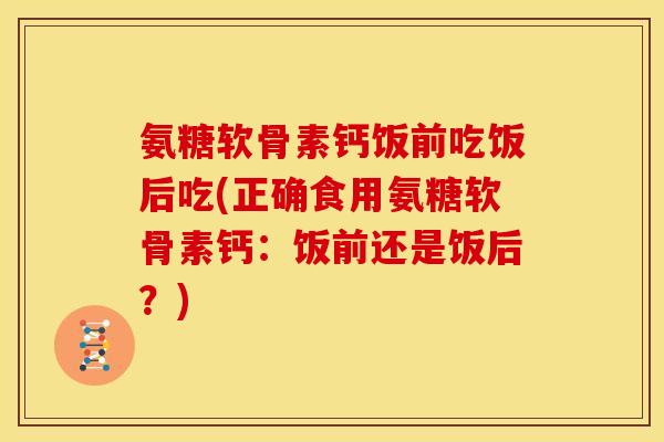 氨糖软骨素钙饭前吃饭后吃(正确食用氨糖软骨素钙：饭前还是饭后？)