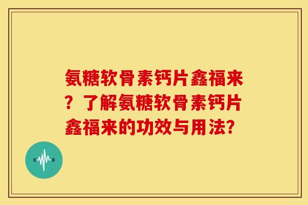 氨糖软骨素钙片鑫福来？了解氨糖软骨素钙片鑫福来的功效与用法？