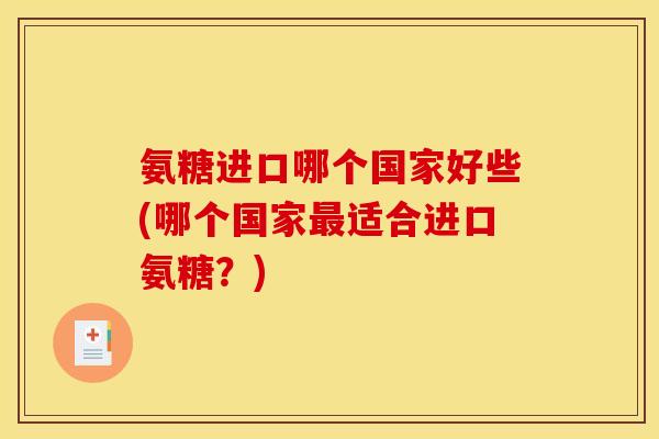 氨糖进口哪个国家好些(哪个国家最适合进口氨糖？)