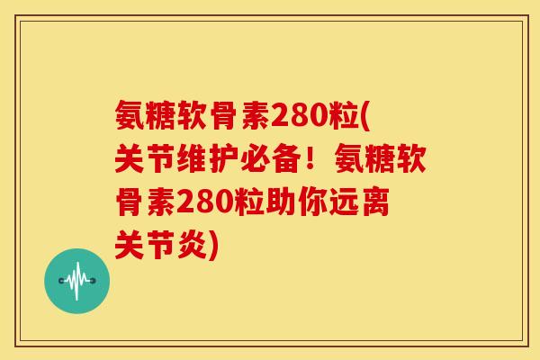 氨糖软骨素280粒(关节维护必备！氨糖软骨素280粒助你远离关节炎)