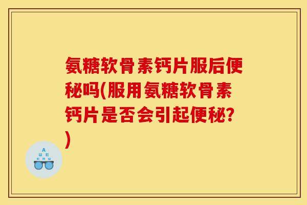氨糖软骨素钙片服后便秘吗(服用氨糖软骨素钙片是否会引起便秘？)