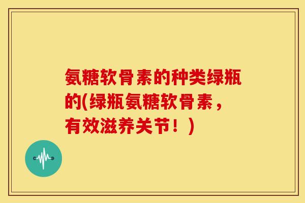 氨糖软骨素的种类绿瓶的(绿瓶氨糖软骨素，有效滋养关节！)