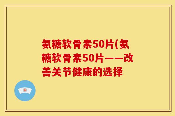 氨糖软骨素50片(氨糖软骨素50片——改善关节健康的选择