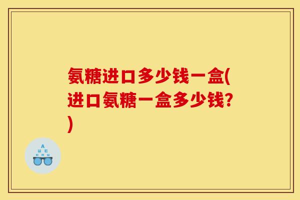 氨糖进口多少钱一盒(进口氨糖一盒多少钱？)