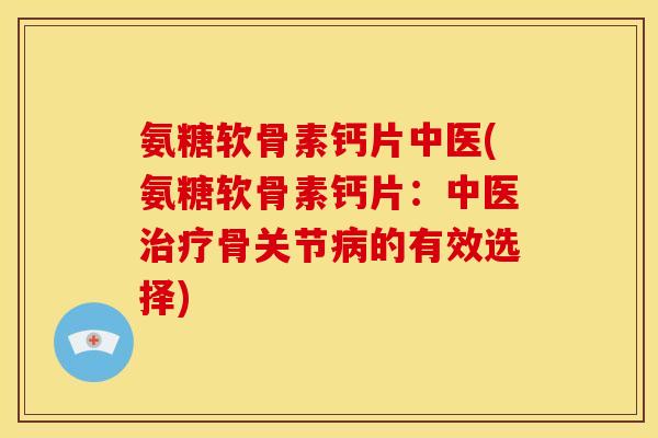 氨糖软骨素钙片中医(氨糖软骨素钙片：中医治疗骨关节病的有效选择)