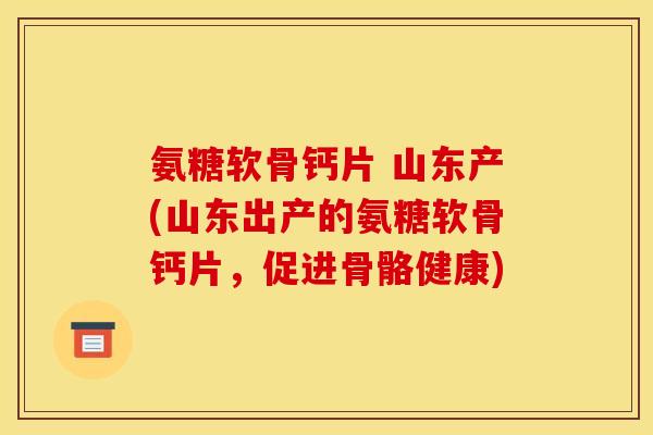 氨糖软骨钙片 山东产(山东出产的氨糖软骨钙片，促进骨骼健康)