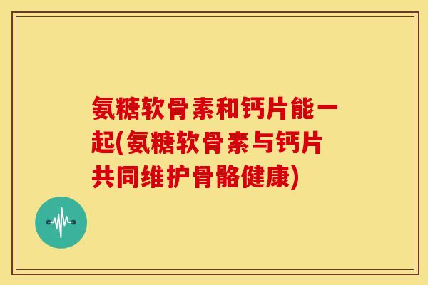 氨糖软骨素和钙片能一起(氨糖软骨素与钙片共同维护骨骼健康)