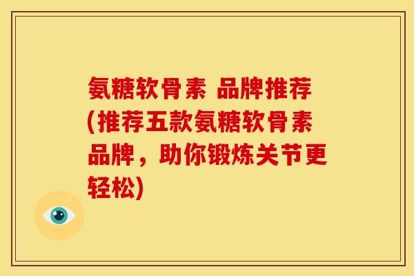 氨糖软骨素 品牌推荐(推荐五款氨糖软骨素品牌,助你锻炼关节更轻松) 氨糖软骨素 品牌推荐(推荐五款氨糖软骨素品牌,助你锻炼关节更轻松)
