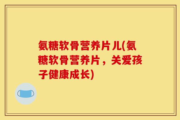 氨糖软骨营养片儿(氨糖软骨营养片，关爱孩子健康成长)
