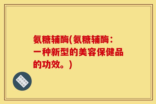 氨糖辅酶(氨糖辅酶:一种新型的美容保健品的功效。) 氨糖辅酶(氨糖辅酶:一种新型的美容保健品的功效。)