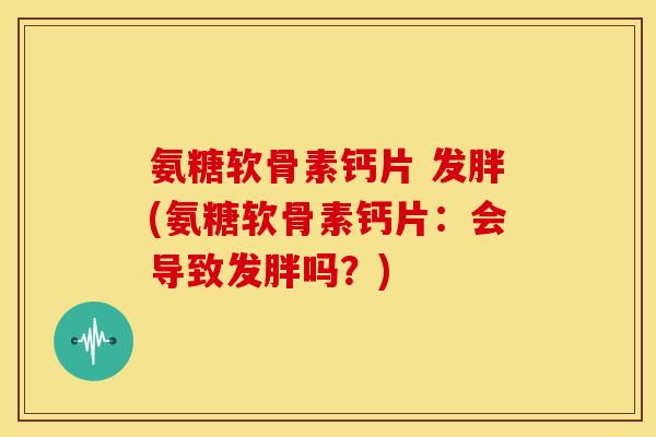 氨糖软骨素钙片 发胖(氨糖软骨素钙片：会导致发胖吗？)