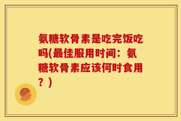 氨糖软骨素是吃完饭吃吗(最佳服用时间：氨糖软骨素应该何时食用？)