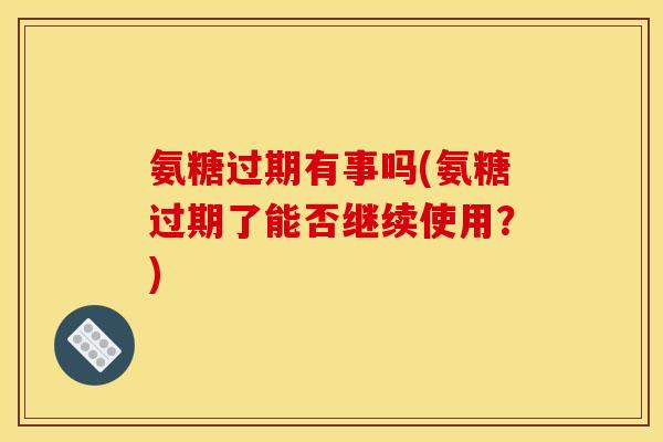 氨糖过期有事吗(氨糖过期了能否继续使用？)