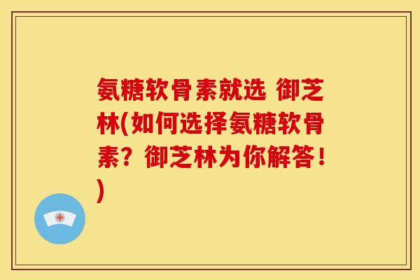 氨糖软骨素就选 御芝林(如何选择氨糖软骨素？御芝林为你解答！)