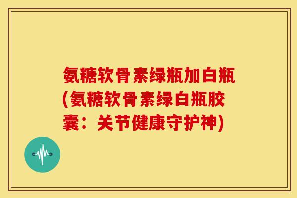 氨糖软骨素绿瓶加白瓶(氨糖软骨素绿白瓶胶囊：关节健康守护神)