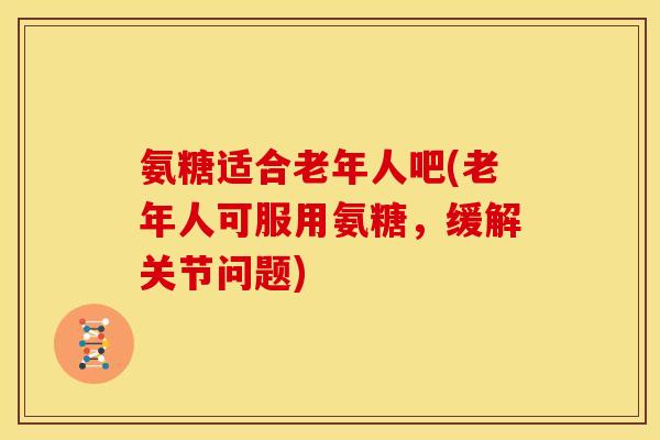 氨糖适合老年人吧(老年人可服用氨糖,缓解关节问题) 氨糖适合老年人吧(老年人可服用氨糖,缓解关节问题)