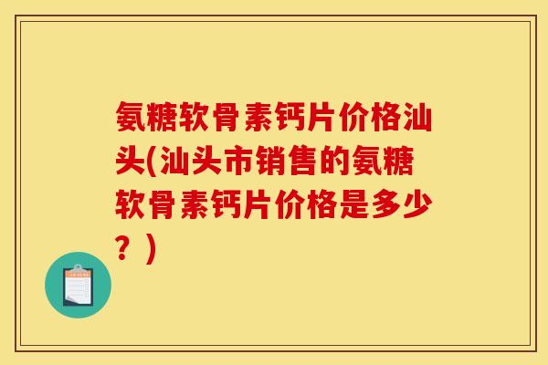 氨糖软骨素钙片价格汕头(汕头市销售的氨糖软骨素钙片价格是多少？)