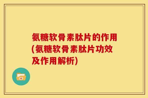 氨糖软骨素肽片的作用(氨糖软骨素肽片功效及作用解析)