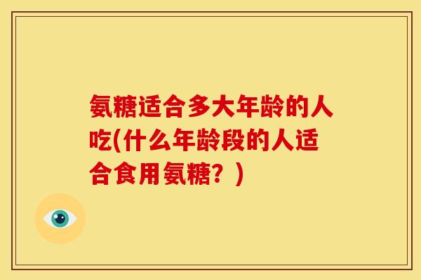 氨糖适合多大年龄的人吃(什么年龄段的人适合食用氨糖？)