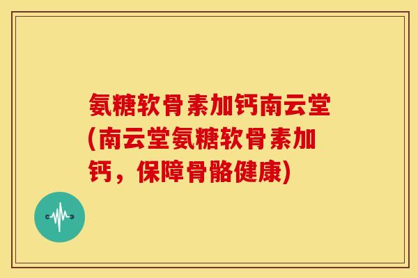 氨糖软骨素加钙南云堂(南云堂氨糖软骨素加钙，保障骨骼健康)