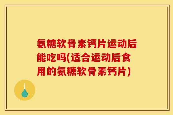 氨糖软骨素钙片运动后能吃吗(适合运动后食用的氨糖软骨素钙片)