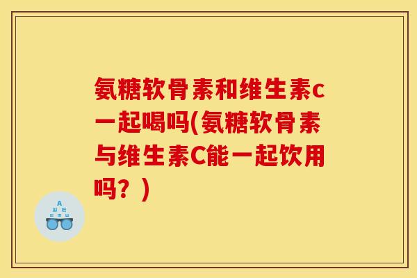 氨糖软骨素和维生素c一起喝吗(氨糖软骨素与维生素C能一起饮用吗？)