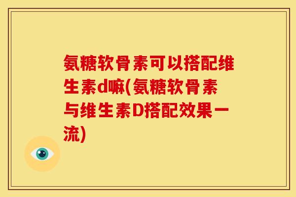 氨糖软骨素可以搭配维生素d嘛(氨糖软骨素与维生素D搭配效果一流)
