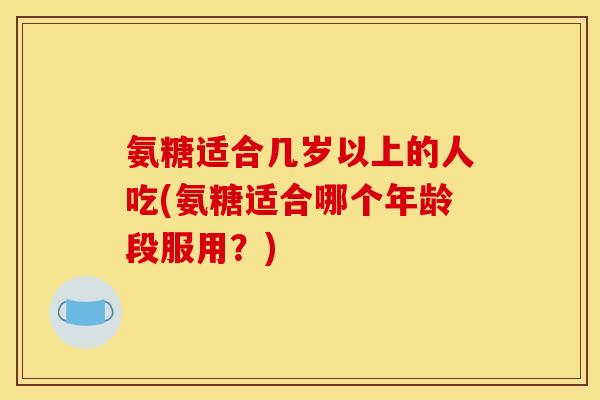 氨糖适合几岁以上的人吃(氨糖适合哪个年龄段服用？)
