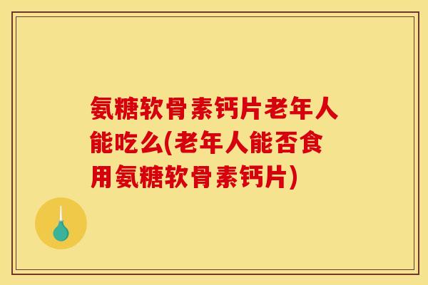 氨糖软骨素钙片老年人能吃么(老年人能否食用氨糖软骨素钙片)