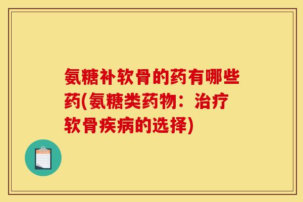 氨糖补软骨的药有哪些药(氨糖类药物：治疗软骨疾病的选择)